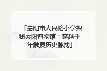 襄阳市人民路小学探秘襄阳博物馆：穿越千年触摸历史脉搏