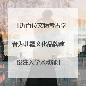 近百位文物考古学者为北疆文化品牌建设注入学术动能