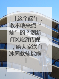 这个端午，敢不敢来点“辣”的？潮新闻X龙游传媒，给大家送白冰同款辣粽啦