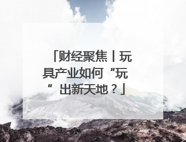 财经聚焦丨玩具产业如何“玩”出新天地？