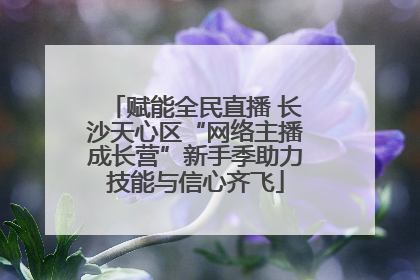赋能全民直播 长沙天心区“网络主播成长营”新手季助力技能与信心齐飞