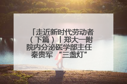 走近新时代劳动者（下篇）丨郑大一附院内分泌医学部主任秦贵军 “三盏灯”下的医者人生
