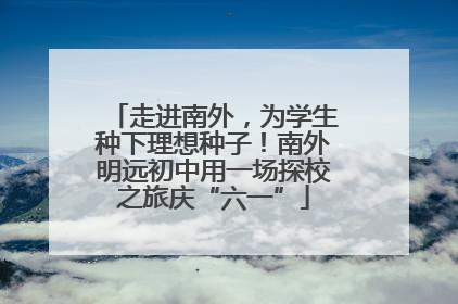 走进南外，为学生种下理想种子！南外明远初中用一场探校之旅庆“六一”