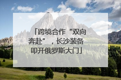 跨境合作“双向奔赴”，长沙装备叩开俄罗斯大门