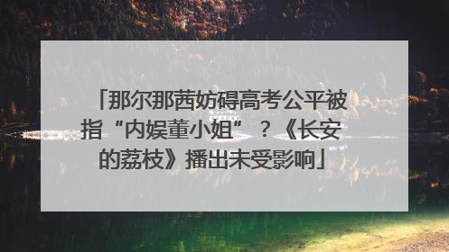 那尔那茜妨碍高考公平被指“内娱董小姐”？《长安的荔枝》播出未受影响