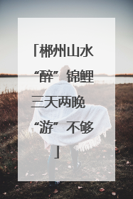郴州山水“醉”锦鲤 三天两晚“游”不够