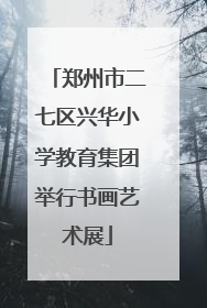 郑州市二七区兴华小学教育集团举行书画艺术展