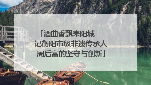 酒曲香飘耒阳城——记衡阳市级非遗传承人周后富的坚守与创新
