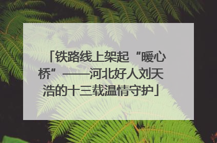 铁路线上架起“暖心桥”——河北好人刘天浩的十三载温情守护