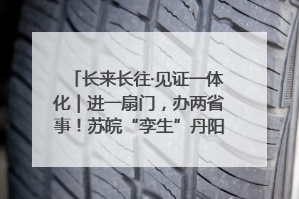 长来长往·见证一体化｜进一扇门，办两省事！苏皖“孪生”丹阳如何做到的？