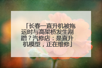 长春一直升机被拖运时与高架桥发生剐蹭？汽修店：是直升机模型，正在维修