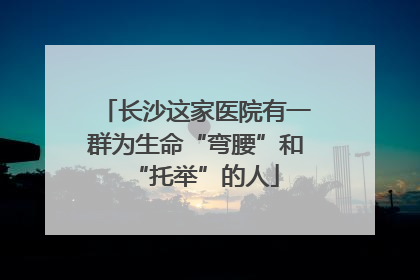 长沙这家医院有一群为生命“弯腰”和“托举”的人