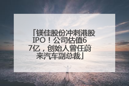 镁佳股份冲刺港股IPO！公司估值67亿，创始人曾任蔚来汽车副总裁