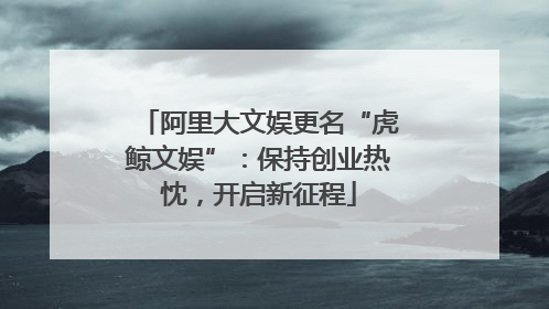 阿里大文娱更名“虎鲸文娱”：保持创业热忱，开启新征程