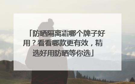 防晒隔离霜哪个牌子好用？看看哪款更有效，精选好用防晒等你选