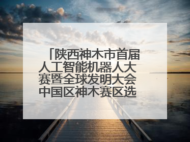 陕西神木市首届人工智能机器人大赛暨全球发明大会中国区神木赛区选拔赛隆重举行