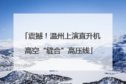 震撼！温州上演直升机高空“缝合”高压线