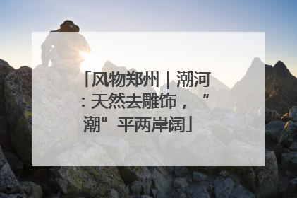 风物郑州｜潮河：天然去雕饰，“潮”平两岸阔