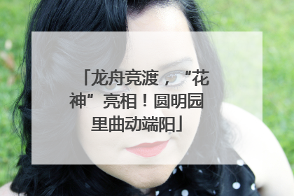 龙舟竞渡，“花神”亮相！圆明园里曲动端阳