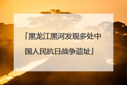 黑龙江黑河发现多处中国人民抗日战争遗址