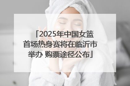 2025年中国女篮首场热身赛将在临沂市举办 购票途径公布