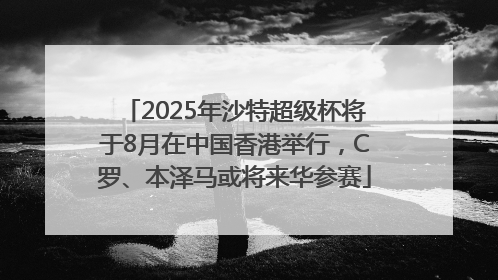 2025年沙特超级杯将于8月在中国香港举行，C罗、本泽马或将来华参赛