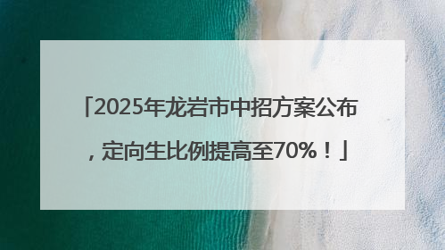 2025年龙岩市中招方案公布，定向生比例提高至70%！