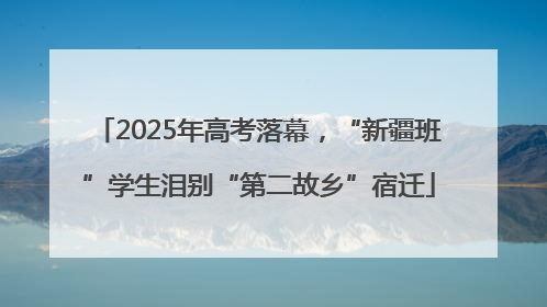 2025年高考落幕，“新疆班”学生泪别“第二故乡”宿迁