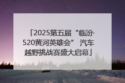 2025第五届“临汾·520黄河英雄会” 汽车越野挑战赛盛大启幕