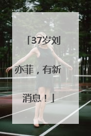 37岁刘亦菲，有新消息！