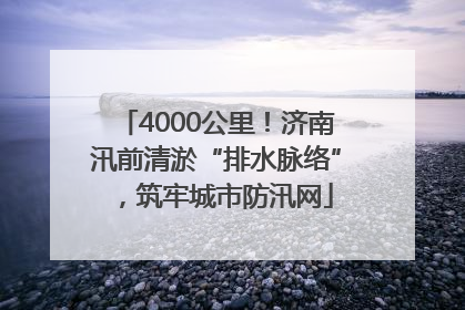 4000公里！济南汛前清淤“排水脉络”，筑牢城市防汛网