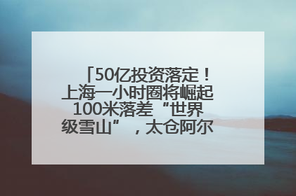 50亿投资落定！上海一小时圈将崛起100米落差“世界级雪山”，太仓阿尔卑斯二期重磅开工
