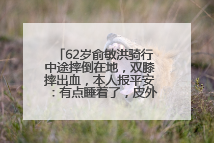 62岁俞敏洪骑行中途摔倒在地，双膝摔出血，本人报平安：有点睡着了，皮外伤，不用担心
