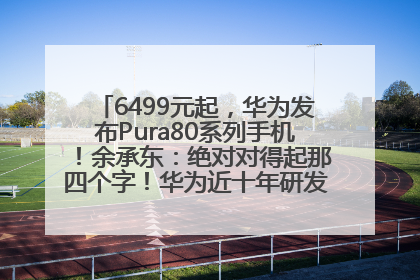6499元起，华为发布Pura80系列手机！余承东：绝对对得起那四个字！华为近十年研发投入12490亿元