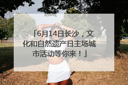 6月14日长沙，文化和自然遗产日主场城市活动等你来！
