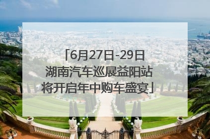 6月27日-29日 湖南汽车巡展益阳站将开启年中购车盛宴