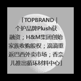 TOPBRAND｜个护品牌Plush获融资；H&M集团创始家族收购股权；滴滴重返巴西外卖市场；香奈儿推出循环材料中心